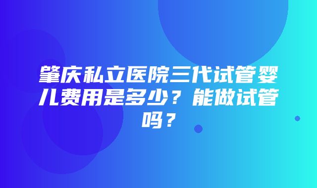 肇庆私立医院三代试管婴儿费用是多少？能做试管吗？