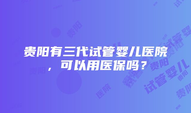 贵阳有三代试管婴儿医院，可以用医保吗？