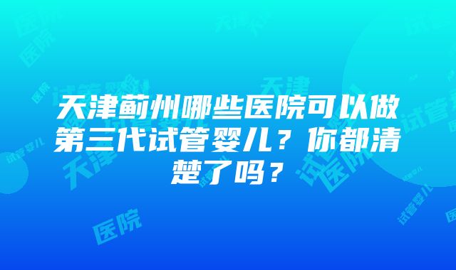 天津蓟州哪些医院可以做第三代试管婴儿？你都清楚了吗？