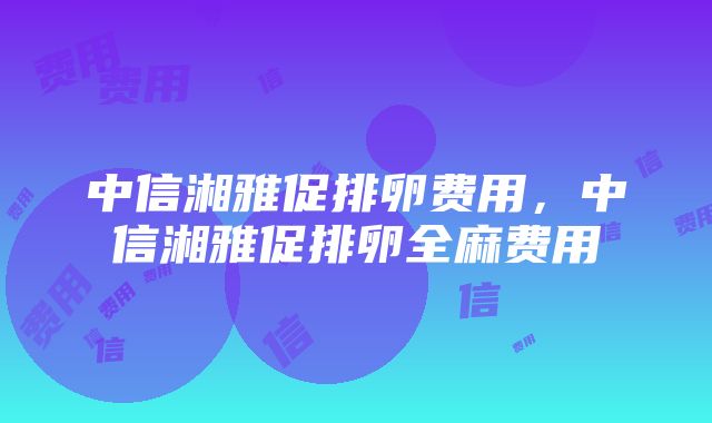 中信湘雅促排卵费用，中信湘雅促排卵全麻费用