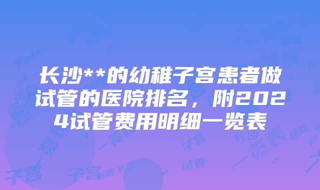 长沙**的幼稚子宫患者做试管的医院排名，附2024试管费用明细一览表