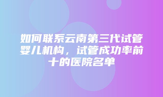 如何联系云南第三代试管婴儿机构，试管成功率前十的医院名单