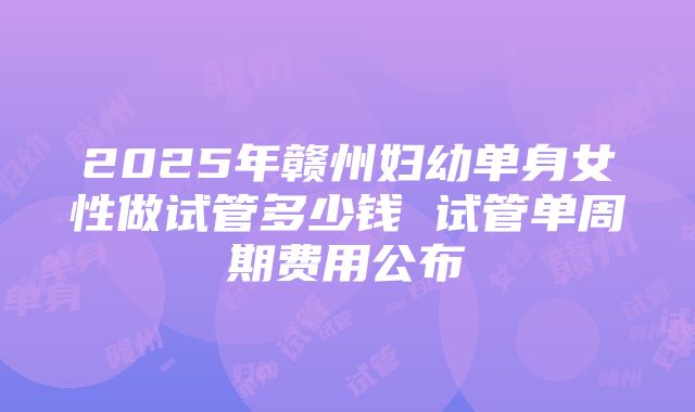 2025年赣州妇幼单身女性做试管多少钱 试管单周期费用公布