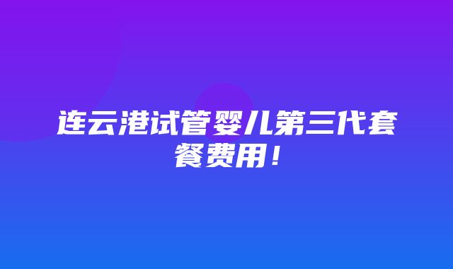 连云港试管婴儿第三代套餐费用！