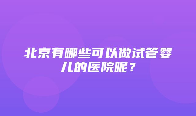 北京有哪些可以做试管婴儿的医院呢？