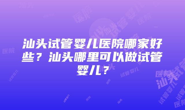 汕头试管婴儿医院哪家好些？汕头哪里可以做试管婴儿？