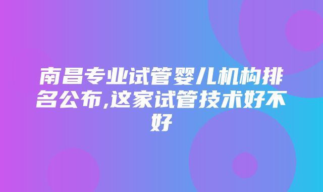 南昌专业试管婴儿机构排名公布,这家试管技术好不好