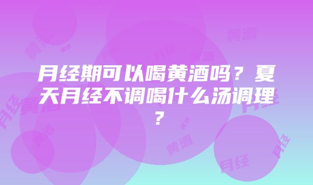 月经期可以喝黄酒吗？夏天月经不调喝什么汤调理？