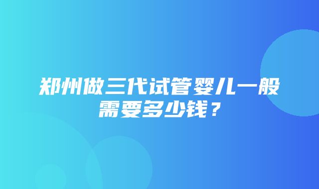 郑州做三代试管婴儿一般需要多少钱？