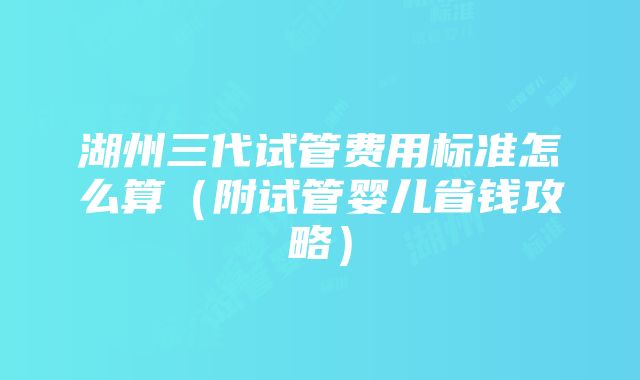 湖州三代试管费用标准怎么算（附试管婴儿省钱攻略）