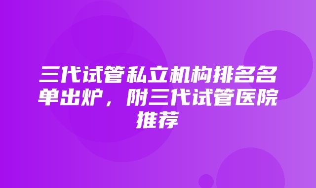 三代试管私立机构排名名单出炉，附三代试管医院推荐