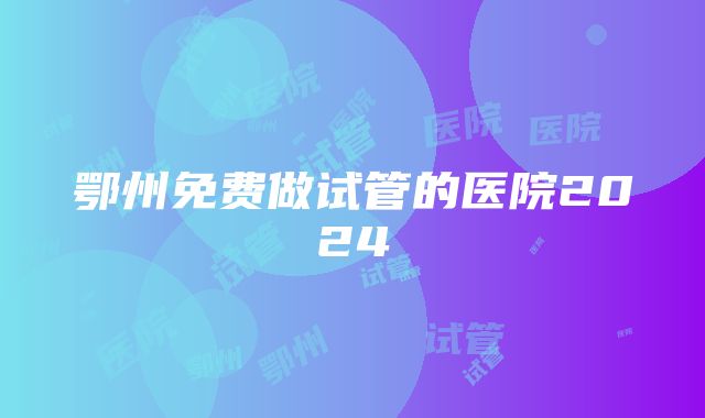 鄂州免费做试管的医院2024