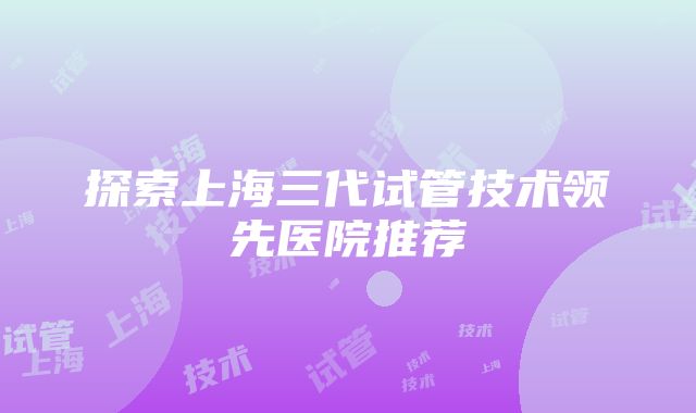 探索上海三代试管技术领先医院推荐