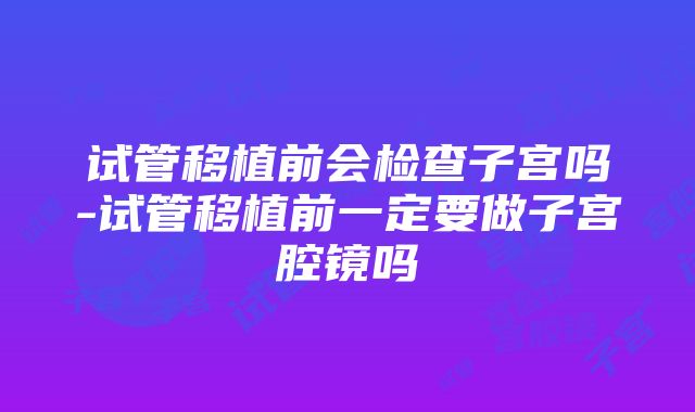 试管移植前会检查子宫吗-试管移植前一定要做子宫腔镜吗