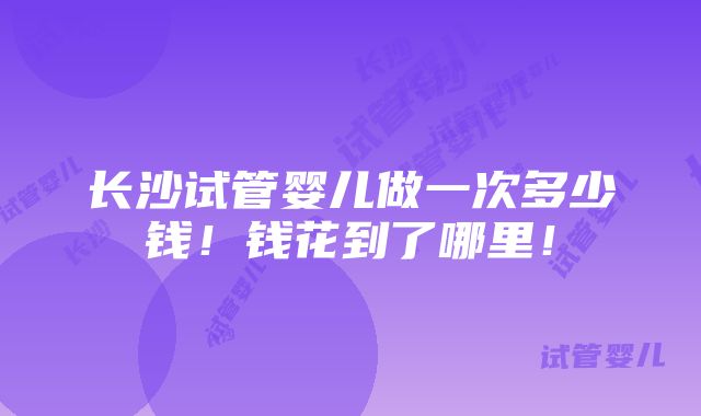 长沙试管婴儿做一次多少钱！钱花到了哪里！