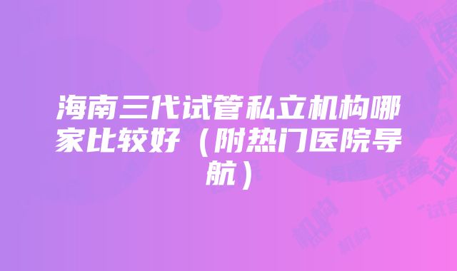 海南三代试管私立机构哪家比较好（附热门医院导航）