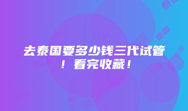 去泰国要多少钱三代试管！看完收藏！