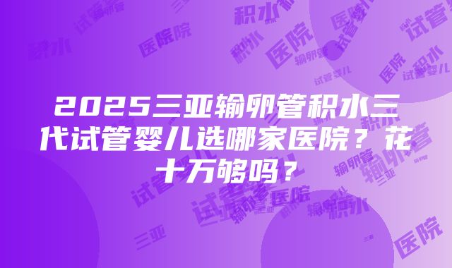 2025三亚输卵管积水三代试管婴儿选哪家医院？花十万够吗？