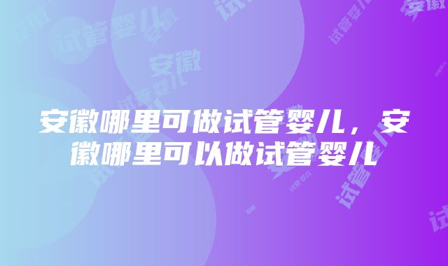 安徽哪里可做试管婴儿，安徽哪里可以做试管婴儿