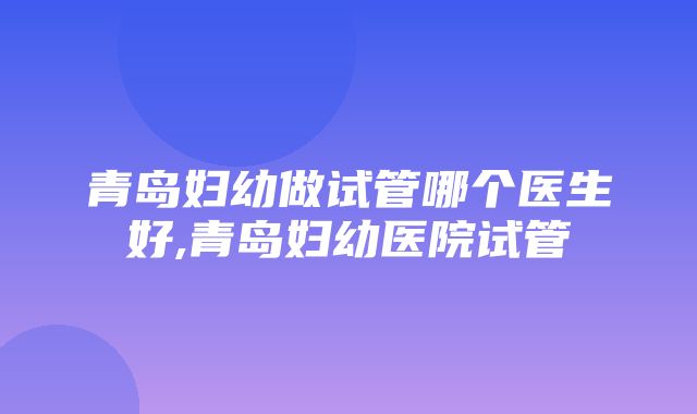 青岛妇幼做试管哪个医生好,青岛妇幼医院试管