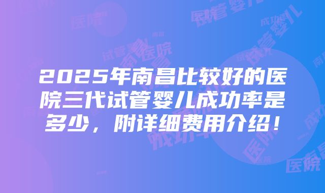 2025年南昌比较好的医院三代试管婴儿成功率是多少，附详细费用介绍！