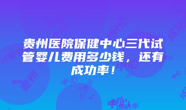 贵州医院保健中心三代试管婴儿费用多少钱，还有成功率！