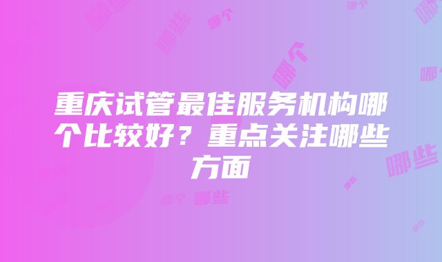 重庆试管最佳服务机构哪个比较好？重点关注哪些方面