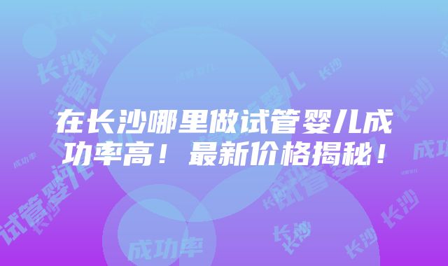 在长沙哪里做试管婴儿成功率高！最新价格揭秘！