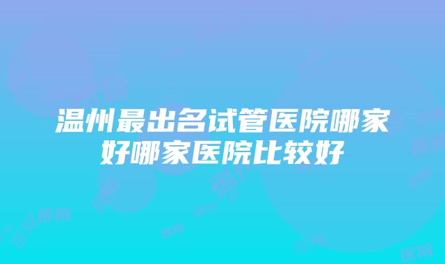 温州最出名试管医院哪家好哪家医院比较好