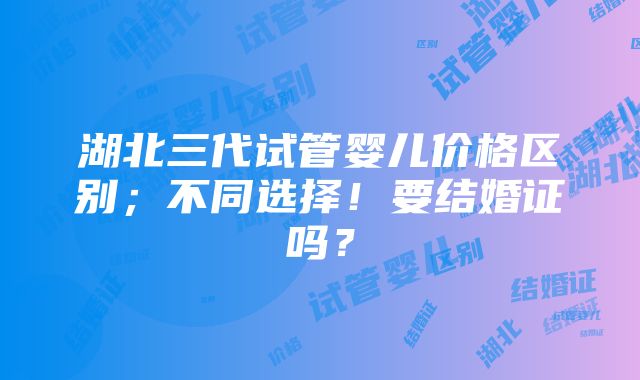 湖北三代试管婴儿价格区别；不同选择！要结婚证吗？