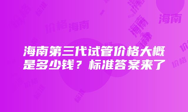 海南第三代试管价格大概是多少钱？标准答案来了