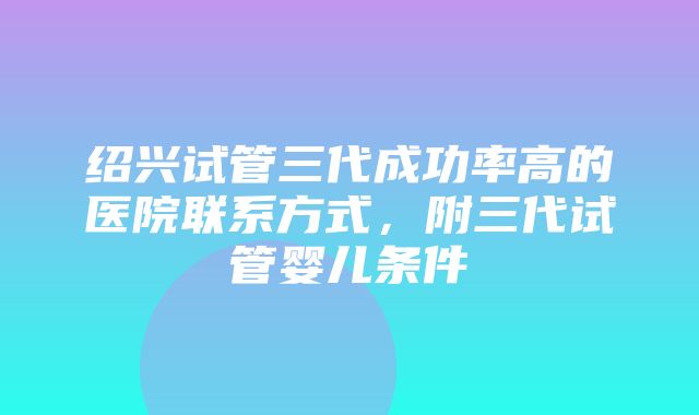 绍兴试管三代成功率高的医院联系方式，附三代试管婴儿条件