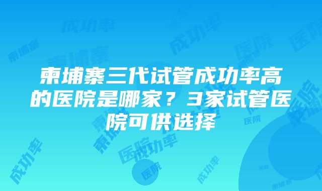 柬埔寨三代试管成功率高的医院是哪家？3家试管医院可供选择