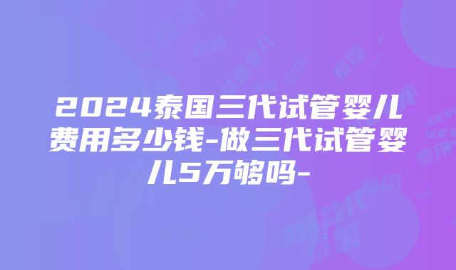 2024泰国三代试管婴儿费用多少钱-做三代试管婴儿5万够吗-