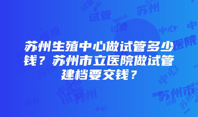 苏州生殖中心做试管多少钱？苏州市立医院做试管建档要交钱？