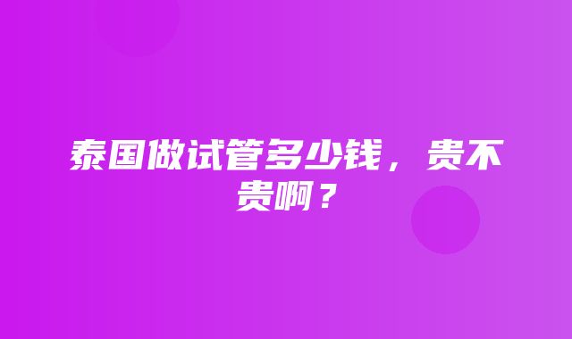 泰国做试管多少钱，贵不贵啊？