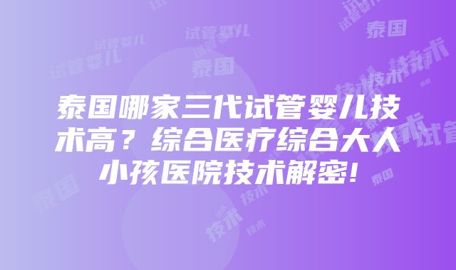 泰国哪家三代试管婴儿技术高？综合医疗综合大人小孩医院技术解密!