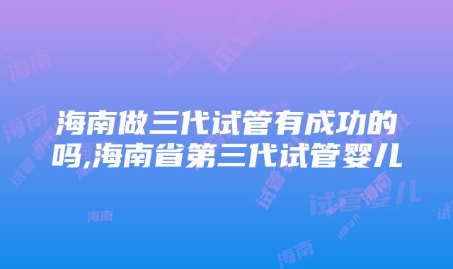 海南做三代试管有成功的吗,海南省第三代试管婴儿