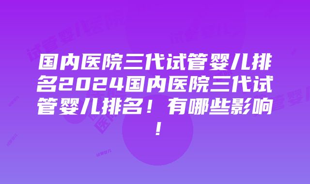 国内医院三代试管婴儿排名2024国内医院三代试管婴儿排名！有哪些影响！