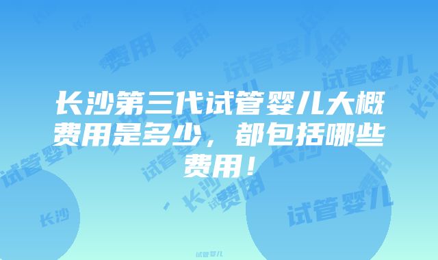 长沙第三代试管婴儿大概费用是多少，都包括哪些费用！