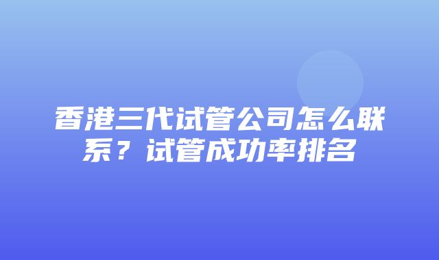 香港三代试管公司怎么联系？试管成功率排名