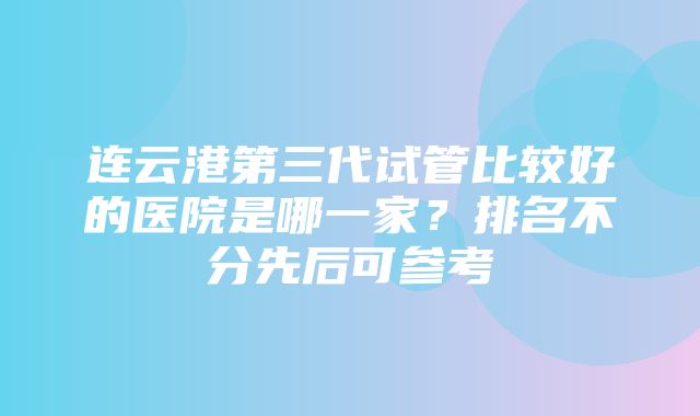 连云港第三代试管比较好的医院是哪一家？排名不分先后可参考