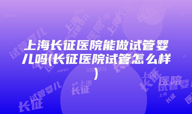 上海长征医院能做试管婴儿吗(长征医院试管怎么样)