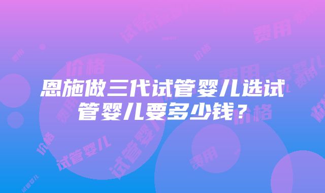 恩施做三代试管婴儿选试管婴儿要多少钱？