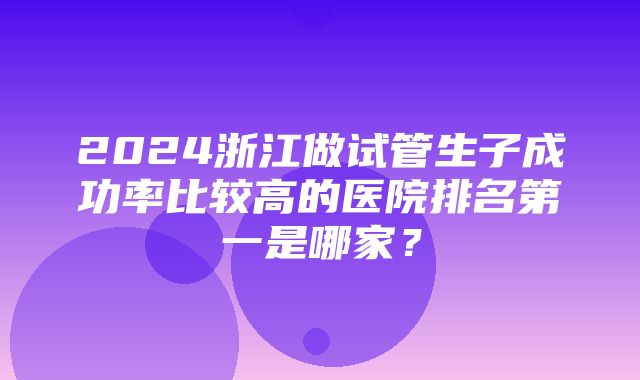 2024浙江做试管生子成功率比较高的医院排名第一是哪家？