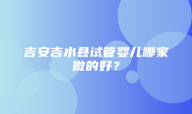 吉安吉水县试管婴儿哪家做的好？