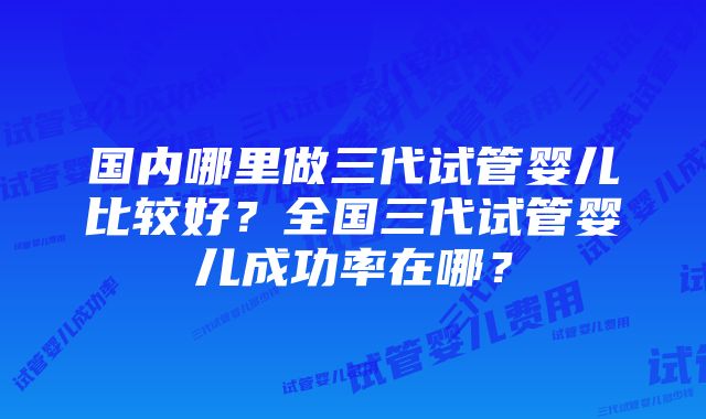 国内哪里做三代试管婴儿比较好？全国三代试管婴儿成功率在哪？