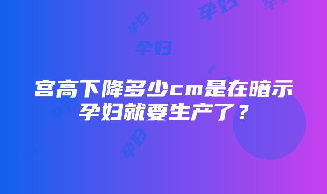 宫高下降多少cm是在暗示孕妇就要生产了？