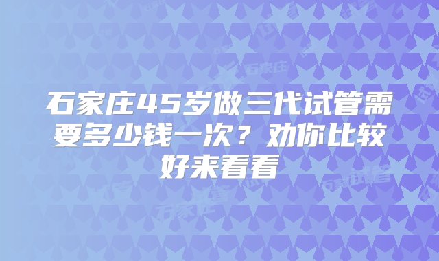 石家庄45岁做三代试管需要多少钱一次？劝你比较好来看看