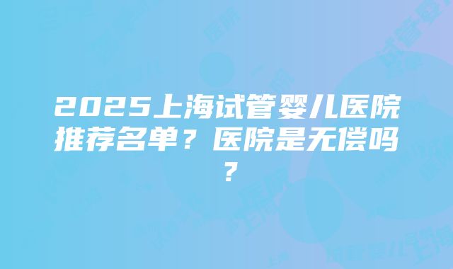 2025上海试管婴儿医院推荐名单？医院是无偿吗？